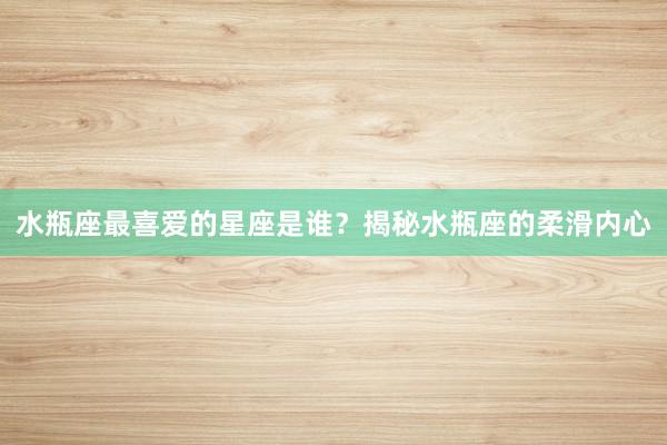 水瓶座最喜爱的星座是谁？揭秘水瓶座的柔滑内心